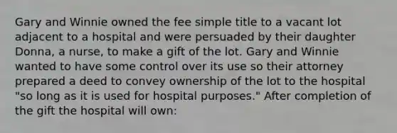 Gary and Winnie owned the fee simple title to a vacant lot adjacent to a hospital and were persuaded by their daughter Donna, a nurse, to make a gift of the lot. Gary and Winnie wanted to have some control over its use so their attorney prepared a deed to convey ownership of the lot to the hospital "so long as it is used for hospital purposes." After completion of the gift the hospital will own: