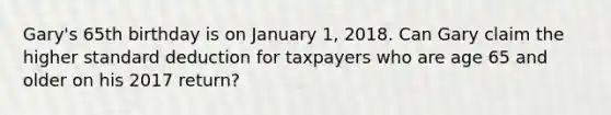 Gary's 65th birthday is on January 1, 2018. Can Gary claim the higher standard deduction for taxpayers who are age 65 and older on his 2017 return?