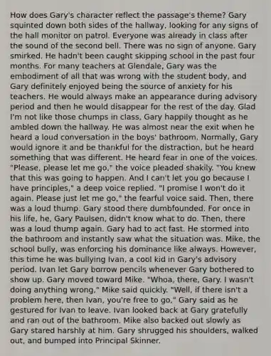 How does Gary's character reflect the passage's theme? Gary squinted down both sides of the hallway, looking for any signs of the hall monitor on patrol. Everyone was already in class after the sound of the second bell. There was no sign of anyone. Gary smirked. He hadn't been caught skipping school in the past four months. For many teachers at Glendale, Gary was the embodiment of all that was wrong with the student body, and Gary definitely enjoyed being the source of anxiety for his teachers. He would always make an appearance during advisory period and then he would disappear for the rest of the day. Glad I'm not like those chumps in class, Gary happily thought as he ambled down the hallway. He was almost near the exit when he heard a loud conversation in the boys' bathroom. Normally, Gary would ignore it and be thankful for the distraction, but he heard something that was different. He heard fear in one of the voices. "Please, please let me go," the voice pleaded shakily. "You knew that this was going to happen. And I can't let you go because I have principles," a deep voice replied. "I promise I won't do it again. Please just let me go," the fearful voice said. Then, there was a loud thump. Gary stood there dumbfounded. For once in his life, he, Gary Paulsen, didn't know what to do. Then, there was a loud thump again. Gary had to act fast. He stormed into the bathroom and instantly saw what the situation was. Mike, the school bully, was enforcing his dominance like always. However, this time he was bullying Ivan, a cool kid in Gary's advisory period. Ivan let Gary borrow pencils whenever Gary bothered to show up. Gary moved toward Mike. "Whoa, there, Gary. I wasn't doing anything wrong," Mike said quickly. "Well, if there isn't a problem here, then Ivan, you're free to go," Gary said as he gestured for Ivan to leave. Ivan looked back at Gary gratefully and ran out of the bathroom. Mike also backed out slowly as Gary stared harshly at him. Gary shrugged his shoulders, walked out, and bumped into Principal Skinner.