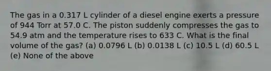 The gas in a 0.317 L cylinder of a diesel engine exerts a pressure of 944 Torr at 57.0 C. The piston suddenly compresses the gas to 54.9 atm and the temperature rises to 633 C. What is the final volume of the gas? (a) 0.0796 L (b) 0.0138 L (c) 10.5 L (d) 60.5 L (e) None of the above