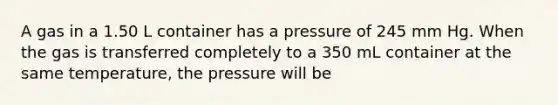 A gas in a 1.50 L container has a pressure of 245 mm Hg. When the gas is transferred completely to a 350 mL container at the same temperature, the pressure will be