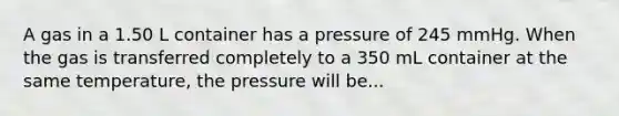 A gas in a 1.50 L container has a pressure of 245 mmHg. When the gas is transferred completely to a 350 mL container at the same temperature, the pressure will be...