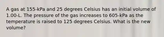 A gas at 155-kPa and 25 degrees Celsius has an initial volume of 1.00-L. The pressure of the gas increases to 605-kPa as the temperature is raised to 125 degrees Celsius. What is the new volume?