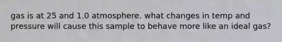gas is at 25 and 1.0 atmosphere. what changes in temp and pressure will cause this sample to behave more like an ideal gas?