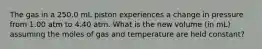 The gas in a 250.0 mL piston experiences a change in pressure from 1.00 atm to 4.40 atm. What is the new volume (in mL) assuming the moles of gas and temperature are held constant?