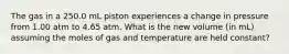 The gas in a 250.0 mL piston experiences a change in pressure from 1.00 atm to 4.65 atm. What is the new volume (in mL) assuming the moles of gas and temperature are held constant?