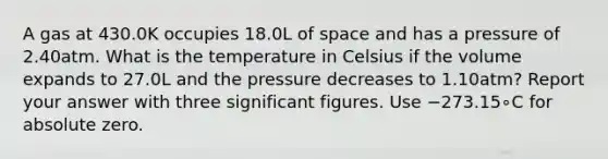 A gas at 430.0K occupies 18.0L of space and has a pressure of 2.40atm. What is the temperature in Celsius if the volume expands to 27.0L and the pressure decreases to 1.10atm? Report your answer with three significant figures. Use −273.15∘C for absolute zero.