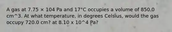 A gas at 7.75 × 104 Pa and 17°C occupies a volume of 850.0 cm^3. At what temperature, in degrees Celsius, would the gas occupy 720.0 cm? at 8.10 x 10^4 Pa?