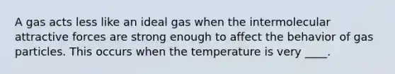 A gas acts less like an ideal gas when the intermolecular attractive forces are strong enough to affect the behavior of gas particles. This occurs when the temperature is very ____.