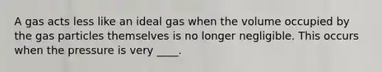 A gas acts less like an ideal gas when the volume occupied by the gas particles themselves is no longer negligible. This occurs when the pressure is very ____.