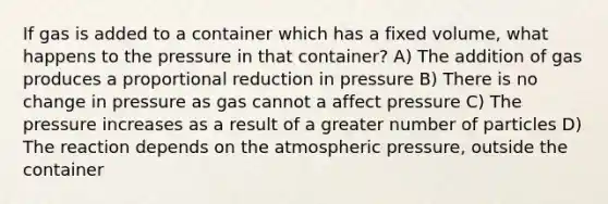 If gas is added to a container which has a fixed volume, what happens to the pressure in that container? A) The addition of gas produces a proportional reduction in pressure B) There is no change in pressure as gas cannot a affect pressure C) The pressure increases as a result of a greater number of particles D) The reaction depends on the atmospheric pressure, outside the container