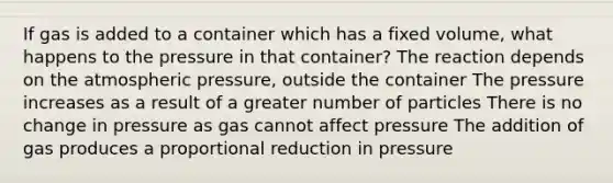 If gas is added to a container which has a fixed volume, what happens to the pressure in that container? The reaction depends on the atmospheric pressure, outside the container The pressure increases as a result of a greater number of particles There is no change in pressure as gas cannot affect pressure The addition of gas produces a proportional reduction in pressure