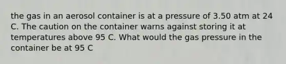 the gas in an aerosol container is at a pressure of 3.50 atm at 24 C. The caution on the container warns against storing it at temperatures above 95 C. What would the gas pressure in the container be at 95 C