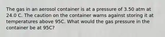 The gas in an aerosol container is at a pressure of 3.50 atm at 24.0 C. The caution on the container warns against storing it at temperatures above 95C. What would the gas pressure in the container be at 95C?