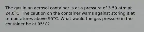 The gas in an aerosol container is at a pressure of 3.50 atm at 24.0°C. The caution on the container warns against storing it at temperatures above 95°C. What would the gas pressure in the container be at 95°C?