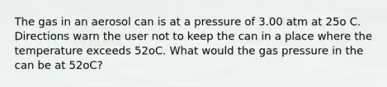 The gas in an aerosol can is at a pressure of 3.00 atm at 25o C. Directions warn the user not to keep the can in a place where the temperature exceeds 52oC. What would the gas pressure in the can be at 52oC?