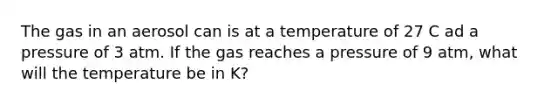 The gas in an aerosol can is at a temperature of 27 C ad a pressure of 3 atm. If the gas reaches a pressure of 9 atm, what will the temperature be in K?