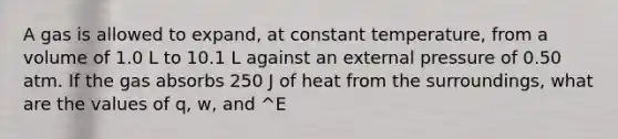 A gas is allowed to expand, at constant temperature, from a volume of 1.0 L to 10.1 L against an external pressure of 0.50 atm. If the gas absorbs 250 J of heat from the surroundings, what are the values of q, w, and ^E