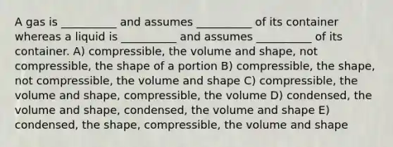 A gas is __________ and assumes __________ of its container whereas a liquid is __________ and assumes __________ of its container. A) compressible, the volume and shape, not compressible, the shape of a portion B) compressible, the shape, not compressible, the volume and shape C) compressible, the volume and shape, compressible, the volume D) condensed, the volume and shape, condensed, the volume and shape E) condensed, the shape, compressible, the volume and shape