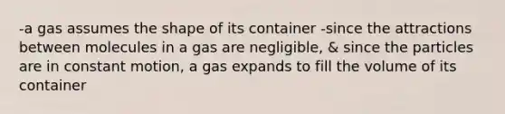 -a gas assumes the shape of its container -since the attractions between molecules in a gas are negligible, & since the particles are in constant motion, a gas expands to fill the volume of its container