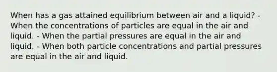 When has a gas attained equilibrium between air and a liquid? - When the concentrations of particles are equal in the air and liquid. - When the partial pressures are equal in the air and liquid. - When both particle concentrations and partial pressures are equal in the air and liquid.