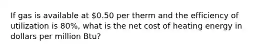 If gas is available at 0.50 per therm and the efficiency of utilization is 80%, what is the net cost of heating energy in dollars per million Btu?