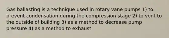 Gas ballasting is a technique used in rotary vane pumps 1) to prevent condensation during the compression stage 2) to vent to the outside of building 3) as a method to decrease pump pressure 4) as a method to exhaust