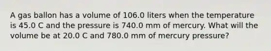 A gas ballon has a volume of 106.0 liters when the temperature is 45.0 C and the pressure is 740.0 mm of mercury. What will the volume be at 20.0 C and 780.0 mm of mercury pressure?