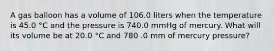 A gas balloon has a volume of 106.0 liters when the temperature is 45.0 °C and the pressure is 740.0 mmHg of mercury. What will its volume be at 20.0 °C and 780 .0 mm of mercury pressure?