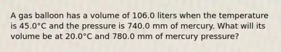 A gas balloon has a volume of 106.0 liters when the temperature is 45.0°C and the pressure is 740.0 mm of mercury. What will its volume be at 20.0°C and 780.0 mm of mercury pressure?