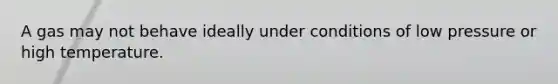A gas may not behave ideally under conditions of low pressure or high temperature.