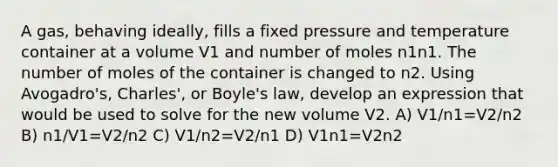 A gas, behaving ideally, fills a fixed pressure and temperature container at a volume V1 and number of moles n1n1. The number of moles of the container is changed to n2. Using Avogadro's, Charles', or Boyle's law, develop an expression that would be used to solve for the new volume V2. A) V1/n1=V2/n2 B) n1/V1=V2/n2 C) V1/n2=V2/n1 D) V1n1=V2n2