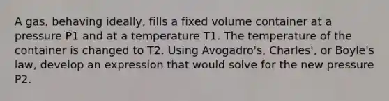 A gas, behaving ideally, fills a fixed volume container at a pressure P1 and at a temperature T1. The temperature of the container is changed to T2. Using Avogadro's, Charles', or Boyle's law, develop an expression that would solve for the new pressure P2.