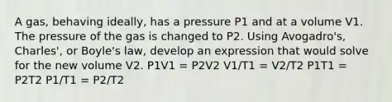 A gas, behaving ideally, has a pressure P1 and at a volume V1. The pressure of the gas is changed to P2. Using Avogadro's, Charles', or <a href='https://www.questionai.com/knowledge/kdvBalZ1bx-boyles-law' class='anchor-knowledge'>boyle's law</a>, develop an expression that would solve for the new volume V2. P1V1 = P2V2 V1/T1 = V2/T2 P1T1 = P2T2 P1/T1 = P2/T2