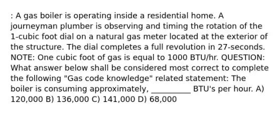 : A gas boiler is operating inside a residential home. A journeyman plumber is observing and timing the rotation of the 1-cubic foot dial on a natural gas meter located at the exterior of the structure. The dial completes a full revolution in 27-seconds. NOTE: One cubic foot of gas is equal to 1000 BTU/hr. QUESTION: What answer below shall be considered most correct to complete the following "Gas code knowledge" related statement: The boiler is consuming approximately, __________ BTU's per hour. A) 120,000 B) 136,000 C) 141,000 D) 68,000