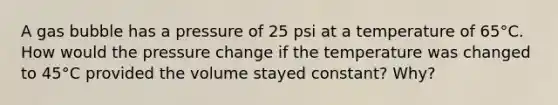 A gas bubble has a pressure of 25 psi at a temperature of 65°C. How would the pressure change if the temperature was changed to 45°C provided the volume stayed constant? Why?