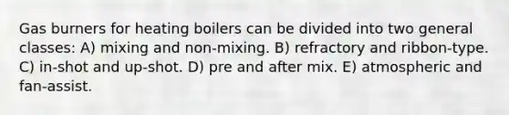 Gas burners for heating boilers can be divided into two general classes: A) mixing and non-mixing. B) refractory and ribbon-type. C) in-shot and up-shot. D) pre and after mix. E) atmospheric and fan-assist.