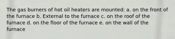 The gas burners of hot oil heaters are mounted: a. on the front of the furnace b. External to the furnace c. on the roof of the furnace d. on the floor of the furnace e. on the wall of the furnace