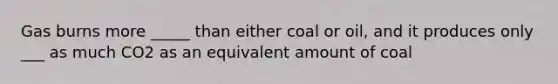 Gas burns more _____ than either coal or oil, and it produces only ___ as much CO2 as an equivalent amount of coal