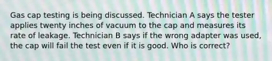 Gas cap testing is being discussed. Technician A says the tester applies twenty inches of vacuum to the cap and measures its rate of leakage. Technician B says if the wrong adapter was used, the cap will fail the test even if it is good. Who is correct?