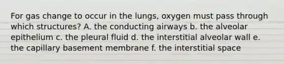 For gas change to occur in the lungs, oxygen must pass through which structures? A. the conducting airways b. the alveolar epithelium c. the pleural fluid d. the interstitial alveolar wall e. the capillary basement membrane f. the interstitial space