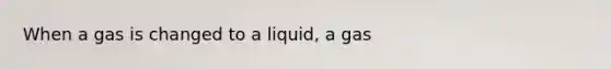 When a gas is changed to a liquid, a gas