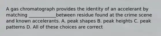 A gas chromatograph provides the identity of an accelerant by matching ____________between residue found at the crime scene and known accelerants. A. peak shapes B. peak heights C. peak patterns D. All of these choices are correct