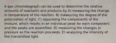 A gas chromatograph can be used to determine the relative amounts of reactants and products by A) measuring the change in temperature of the reaction. B) measuring the degree of the polarization of light. C) separating the components of the mixture, which results in an individual peak for each component and the peaks are quantified. D) measuring the changes in pressure as the reaction proceeds. E) analyzing the intensity of the transmitted light.