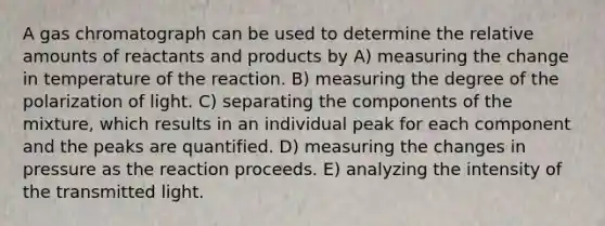 A gas chromatograph can be used to determine the relative amounts of reactants and products by A) measuring the change in temperature of the reaction. B) measuring the degree of the polarization of light. C) separating the components of the mixture, which results in an individual peak for each component and the peaks are quantified. D) measuring the changes in pressure as the reaction proceeds. E) analyzing the intensity of the transmitted light.