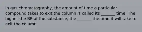 In gas chromatography, the amount of time a particular compound takes to exit the column is called its _______ time. The higher the BP of the substance, the _______ the time it will take to exit the column.