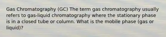 Gas Chromatography (GC) The term gas chromatography usually refers to gas-liquid chromatography where the stationary phase is in a closed tube or column. What is the mobile phase (gas or liquid)?