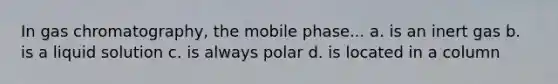 In gas chromatography, the mobile phase... a. is an inert gas b. is a liquid solution c. is always polar d. is located in a column