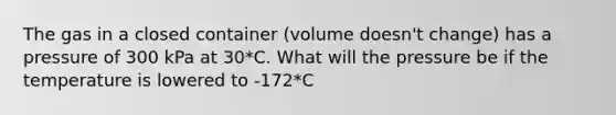 The gas in a closed container (volume doesn't change) has a pressure of 300 kPa at 30*C. What will the pressure be if the temperature is lowered to -172*C