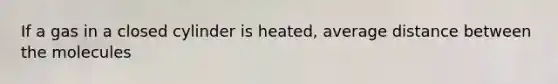 If a gas in a closed cylinder is heated, average distance between the molecules